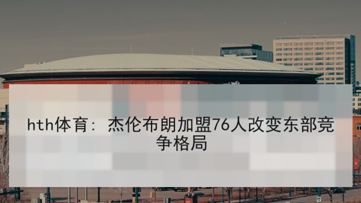 hth体育: 杰伦布朗加盟76人改变东部竞争格局 hth体育: 杰伦布朗加盟76人改变东部竞争格局