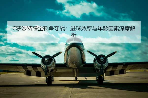 C罗沙特联金靴争夺战：进球效率与年龄因素深度解析