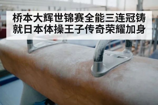 桥本大辉世锦赛全能三连冠铸就日本体操王子传奇荣耀加身